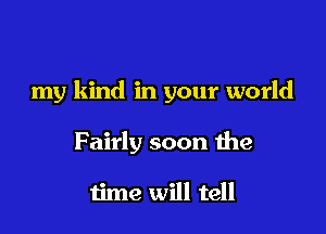 my kind in your world

Fairly soon the

time will tell
