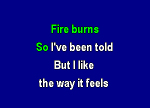 Fire burns
So I've been told
But I like

the way it feels