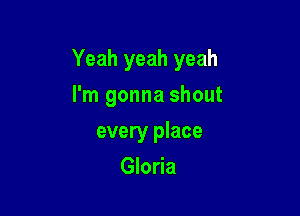 Yeah yeah yeah

I'm gonna shout
every place
Gloria