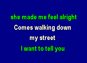 she made me feel alright

Comes walking down
my street

lwant to tell you