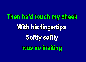 Then he'd touch my cheek
With his fingertips

Softly softly

was so inviting
