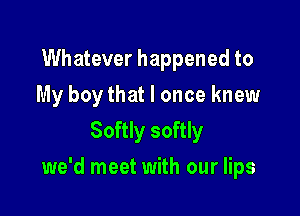 Whatever happened to
My boy that I once knew
Softly softly

we'd meet with our lips