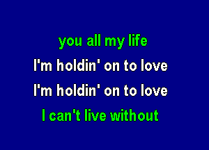 you all my life

I'm holdin' on to love
I'm holdin' on to love
I can't live without