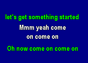 let's get something started

Mmm yeah come
on come on

Oh now come on come on