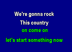 We're gonna rock

This country
on come on

let's start something now