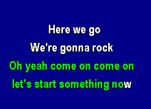 Here we go
We're gonna rock
Oh yeah come on come on

let's start something now