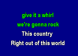 give it a whirl
we're gonna rock

This country
Right out of this world