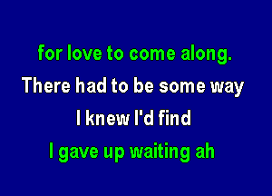 for love to come along.
There had to be some way
I knew I'd find

I gave up waiting ah