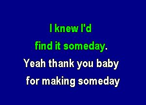 I knew I'd
find it someday.

Yeah thank you baby

for making someday