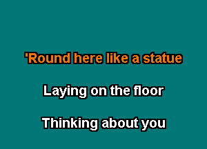 'Round here like a statue

Laying on the floor

Thinking about you