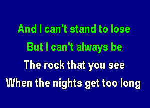 And I can't stand to lose
But I can't always be
The rock that you see

When the nights get too long