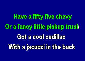 Have a fifty five chew

Or a fancy little pickup truck

Got a cool cadillac
With ajacuzzi in the back
