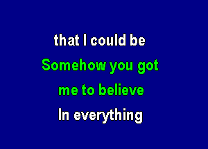 that I could be
Somehow you got

me to believe
In everything