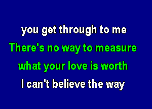 you get through to me
There's no way to measure
what your love is worth

I can't believe the way