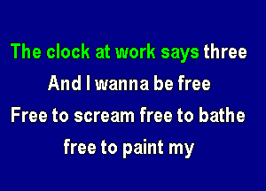 The clock at work says three
And I wanna be free
Free to scream free to bathe

free to paint my