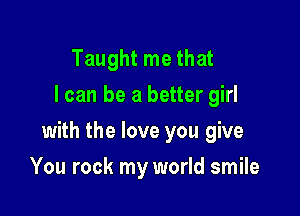 Taught me that
I can be a better girl

with the love you give

You rock my world smile