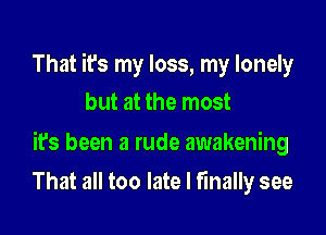 That it's my loss, my lonely
but at the most

ifs been a rude awakening

That all too late I finally see