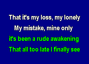 That it's my loss, my lonely
My mistake, mine only
it's been a rude awakening
That all too late I finally see