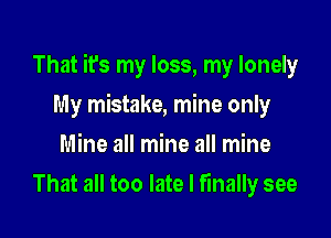 That it's my loss, my lonely

My mistake, mine only
Mine all mine all mine
That all too late I finally see