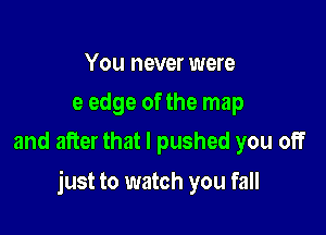 You never were
e edge of the map
and after that I pushed you off

just to watch you fall