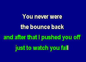 You never were
the bounce back
and after that I pushed you off

just to watch you fall