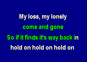 My loss, my lonely
come and gone

So if it finds ifs way back in
hold on hold on hold on