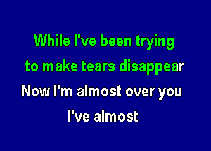 While I've been trying
to make tears disappear

Now I'm almost over you

I've almost