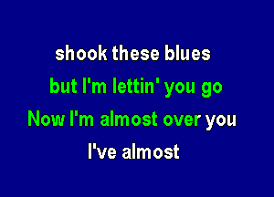 shook these blues
but I'm lettin' you go

Now I'm almost over you

I've almost