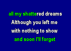 all my shattered dreams
Although you left me
with nothing to show

and soon I'll forget