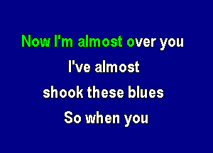 Now I'm almost over you
I've almost
shook these blues

So when you