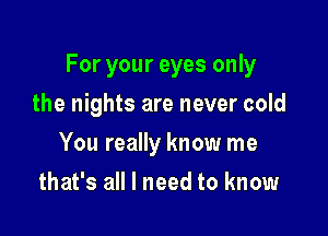 For your eyes only

the nights are never cold
You really know me
that's all I need to know