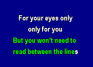 For your eyes only

only for you
But you won't need to
read between the lines