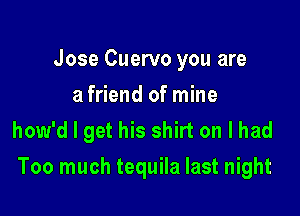 Jose Cuervo you are
a friend of mine
how'd I get his shirt on I had

Too much tequila last night
