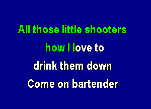 All those little shooters
how I love to
drink them down

Come on bartender