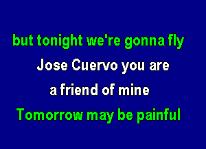 but tonight we're gonna fly
Jose Cuervo you are
a friend of mine

Tomorrow may be painful