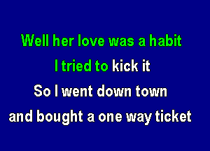 Well her love was a habit
ltried to kick it
So lwent down town

and bought a one way ticket