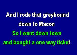 And I rode that greyhound
down to Macon
So lwent down town

and bought a one way ticket