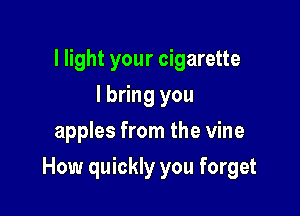 I light your cigarette
I bring you
apples from the vine

How quickly you forget