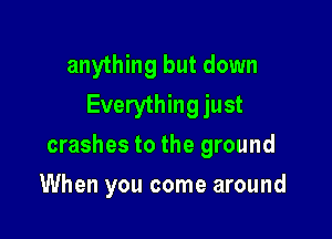 anything but down
Everything just

crashes to the ground

When you come around