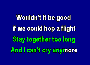Wouldn't it be good
if we could hop a flight
Stay together too long

And I can't cry anymore