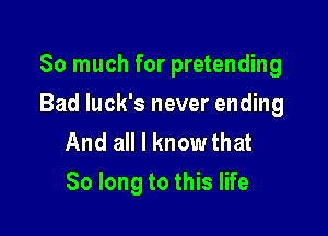 So much for pretending

Bad luck's never ending
And all I know that
So long to this life