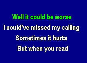 Well it could be worse

I could've missed my calling

Sometimes it hurts
But when you read