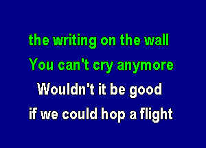 the writing on the wall
You can't cry anymore
Wouldn't it be good

if we could hop a flight