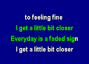 to feeling fine
I get a little bit closer

Everyday is a faded sign

I get a little bit closer