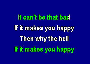 It can't be that bad
If it makes you happy
Then why the hell

If it makes you happy