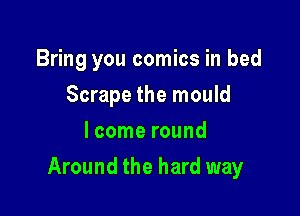 Bring you comics in bed
Scrape the mould
lcome round

Around the hard way
