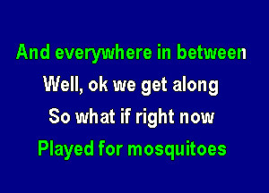And everywhere in between
Well, ok we get along
80 what if right now

Played for mosquitoes