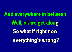 And everywhere in between
Well, ok we get along

80 what if right now

everything's wrong?