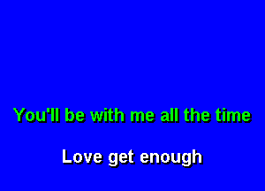 You'll be with me all the time

Love get enough