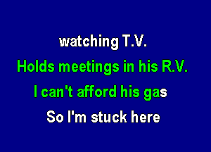 watching T.V.
Holds meetings in his R.V.

I can't afford his gas

80 I'm stuck here